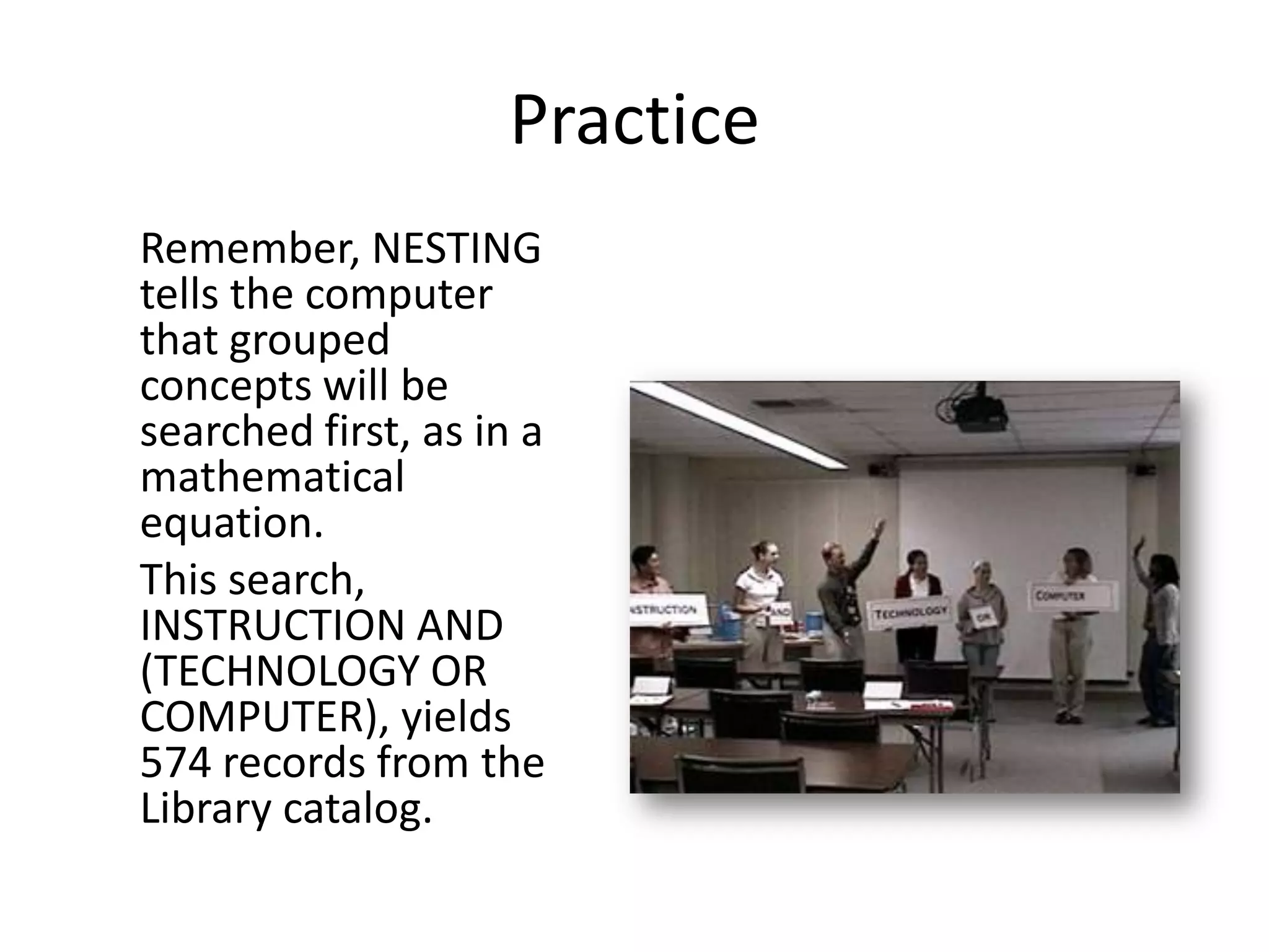 Practice
Remember, NESTING
tells the computer
that grouped
concepts will be
searched first, as in a
mathematical
equation.
This search,
INSTRUCTION AND
(TECHNOLOGY OR
COMPUTER), yields
574 records from the
Library catalog.
 