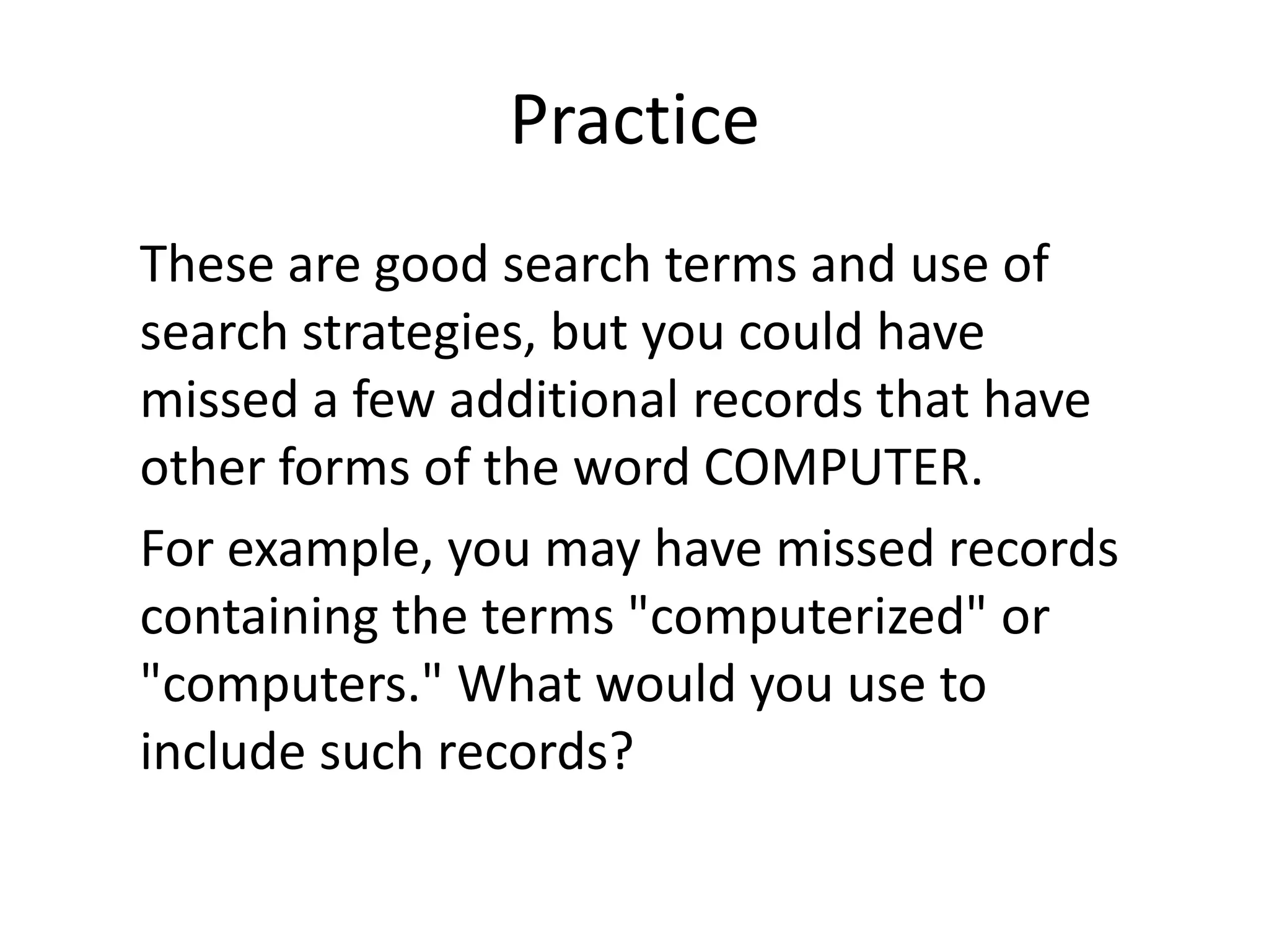 Practice
These are good search terms and use of
search strategies, but you could have
missed a few additional records that have
other forms of the word COMPUTER.
For example, you may have missed records
containing the terms "computerized" or
"computers." What would you use to
include such records?
 