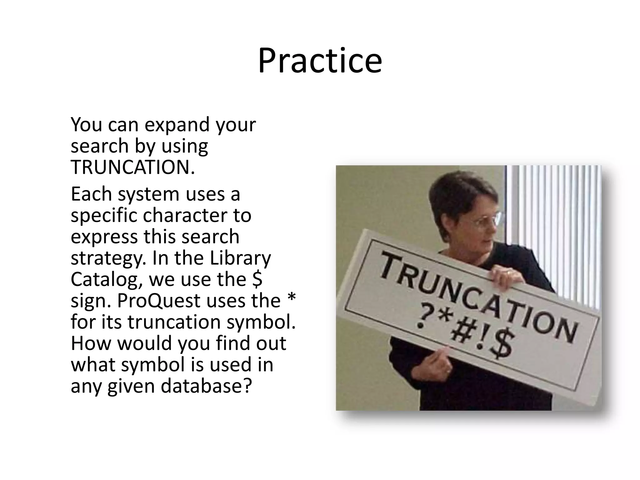 Practice
You can expand your
search by using
TRUNCATION.
Each system uses a
specific character to
express this search
strategy. In the Library
Catalog, we use the $
sign. ProQuest uses the *
for its truncation symbol.
How would you find out
what symbol is used in
any given database?
 