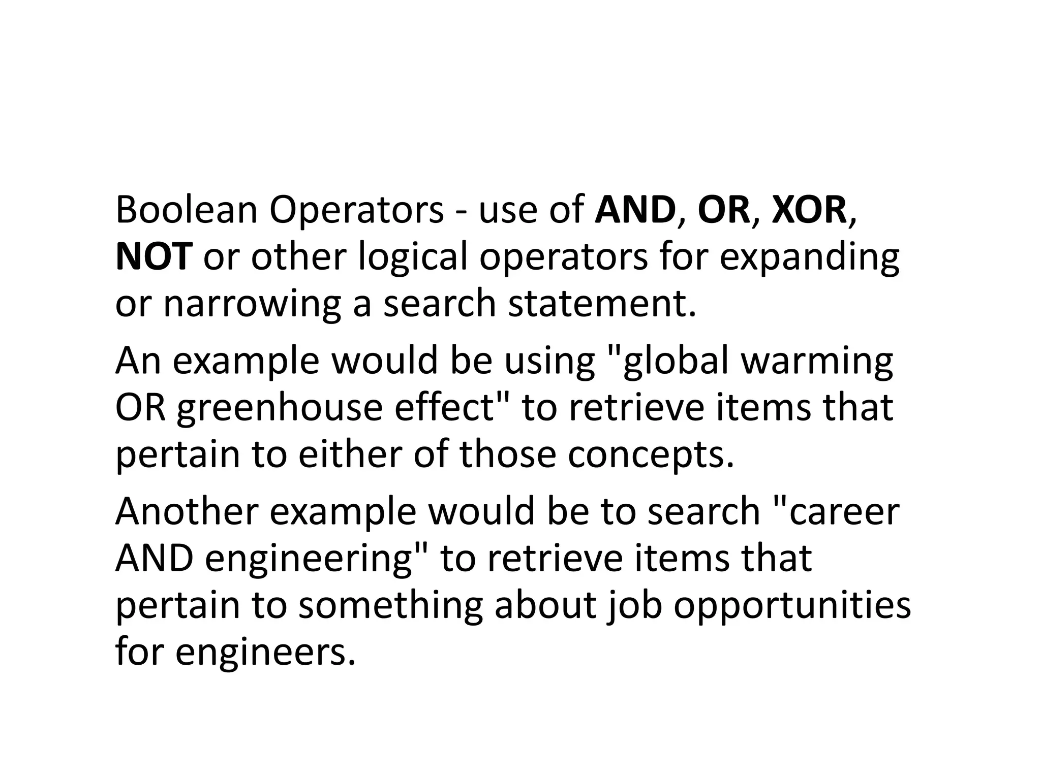 Boolean Operators - use of AND, OR, XOR,
NOT or other logical operators for expanding
or narrowing a search statement.
An example would be using "global warming
OR greenhouse effect" to retrieve items that
pertain to either of those concepts.
Another example would be to search "career
AND engineering" to retrieve items that
pertain to something about job opportunities
for engineers.
 
