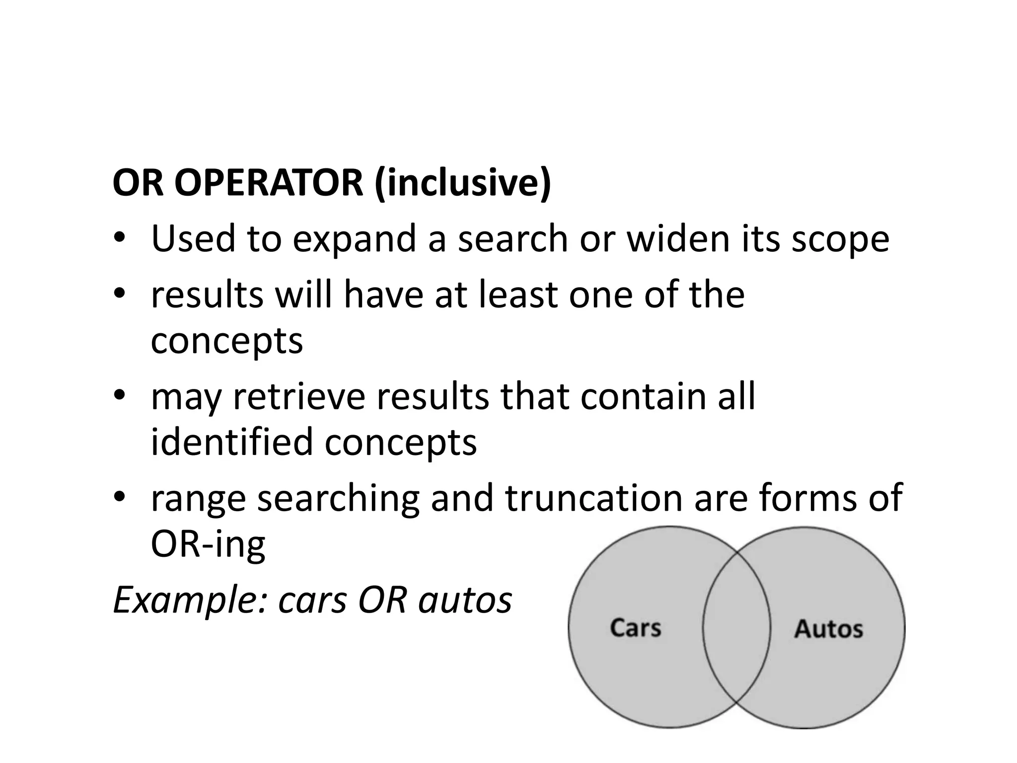 OR OPERATOR (inclusive)
• Used to expand a search or widen its scope
• results will have at least one of the
  concepts
• may retrieve results that contain all
  identified concepts
• range searching and truncation are forms of
  OR-ing
Example: cars OR autos
 
