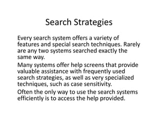 Search Strategies
Every search system offers a variety of
features and special search techniques. Rarely
are any two systems searched exactly the
same way.
Many systems offer help screens that provide
valuable assistance with frequently used
search strategies, as well as very specialized
techniques, such as case sensitivity.
Often the only way to use the search systems
efficiently is to access the help provided.
 