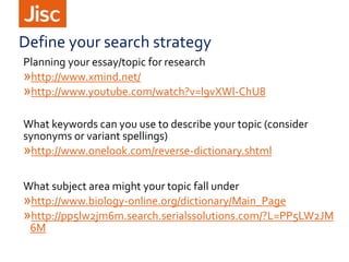 Define your search strategy
Planning your essay/topic for research
»http://www.xmind.net/
»http://www.youtube.com/watch?v=l9vXWl-ChU8
What keywords can you use to describe your topic (consider
synonyms or variant spellings)
»http://www.onelook.com/reverse-dictionary.shtml
What subject area might your topic fall under
»http://www.biology-online.org/dictionary/Main_Page
»http://pp5lw2jm6m.search.serialssolutions.com/?L=PP5LW2JM
6M
 