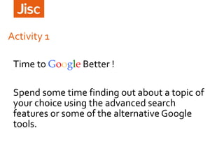 Activity 1
Time to Google Better !
Spend some time finding out about a topic of
your choice using the advanced search
features or some of the alternative Google
tools.
 