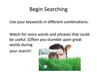Begin Searching

Use your keywords in different combinations.

Watch for more words and phrases that could
be useful. (Often you stumble upon great
words during
your search!
 