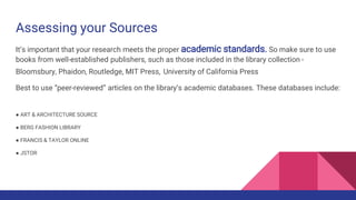 Assessing your Sources
It’s important that your research meets the proper academic standards. So make sure to use
books from well-established publishers, such as those included in the library collection -
Bloomsbury, Phaidon, Routledge, MIT Press, University of California Press
Best to use “peer-reviewed” articles on the library’s academic databases. These databases include:
● ART & ARCHITECTURE SOURCE
● BERG FASHION LIBRARY
● FRANCIS & TAYLOR ONLINE
● JSTOR
 