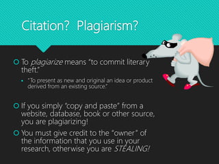 Citation? Plagiarism?
 To plagiarize means “to commit literary
theft.”
 “To present as new and original an idea or product
derived from an existing source.”
 If you simply “copy and paste” from a
website, database, book or other source,
you are plagiarizing!
 You must give credit to the “owner” of
the information that you use in your
research, otherwise you are STEALING!
 