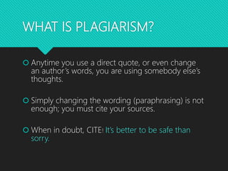 WHAT IS PLAGIARISM?
 Anytime you use a direct quote, or even change
an author’s words, you are using somebody else’s
thoughts.
 Simply changing the wording (paraphrasing) is not
enough; you must cite your sources.
 When in doubt, CITE! It’s better to be safe than
sorry.
 