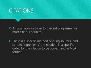 CITATIONS
 As you know, in order to prevent plagiarism, we
must cite our sources.
 There is a specific method of citing sources, and
certain “ingredients” are needed, in a specific
order, for the citation to be correct and in MLA
format.
 