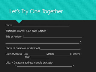Let’s Try One Together
Name ____________________________________________________
Database Source: MLA Style Citation
Title of Article: “______________________________________________________
____________________________________________________________________”.
Name of Database (underlined) _____________________________________.
Date of Access: Day ________________ Month ______________ (3 letters)
Year: ________________
URL: <Database address in angle brackets>
<___________________________________________________>.
 