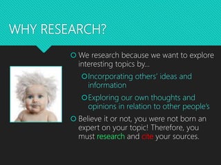 WHY RESEARCH?
 We research because we want to explore
interesting topics by…
Incorporating others’ ideas and
information
Exploring our own thoughts and
opinions in relation to other people’s
 Believe it or not, you were not born an
expert on your topic! Therefore, you
must research and cite your sources.
 