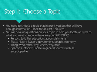 Step 1: Choose a Topic
• You need to choose a topic that interests you but that will have
enough information – look for at least 3 sources
• You will develop questions on your topic to help you locate answers to
what you want to know – these are your SUBTOPICS:
• Person: Early life, education, accomplishments
• Place: history, leaders, government, people, economy
• Thing: Who, what, why, where, why/how
• Specific subtopics: Locate in general sources such as
encyclopedias
 