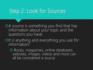 Step 2: Look for Sources
A source is something you find that has
information about your topic and the
questions you have.
It is anything and everything you use for
information!
 Books, magazines, online databases,
websites, images, videos and more can
all be considered a source
 