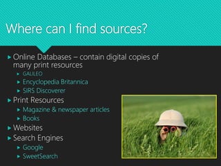 Where can I find sources?
 Online Databases – contain digital copies of
many print resources
 GALILEO
 Encyclopedia Britannica
 SIRS Discoverer
 Print Resources
 Magazine & newspaper articles
 Books
 Websites
 Search Engines
 Google
 SweetSearch
 