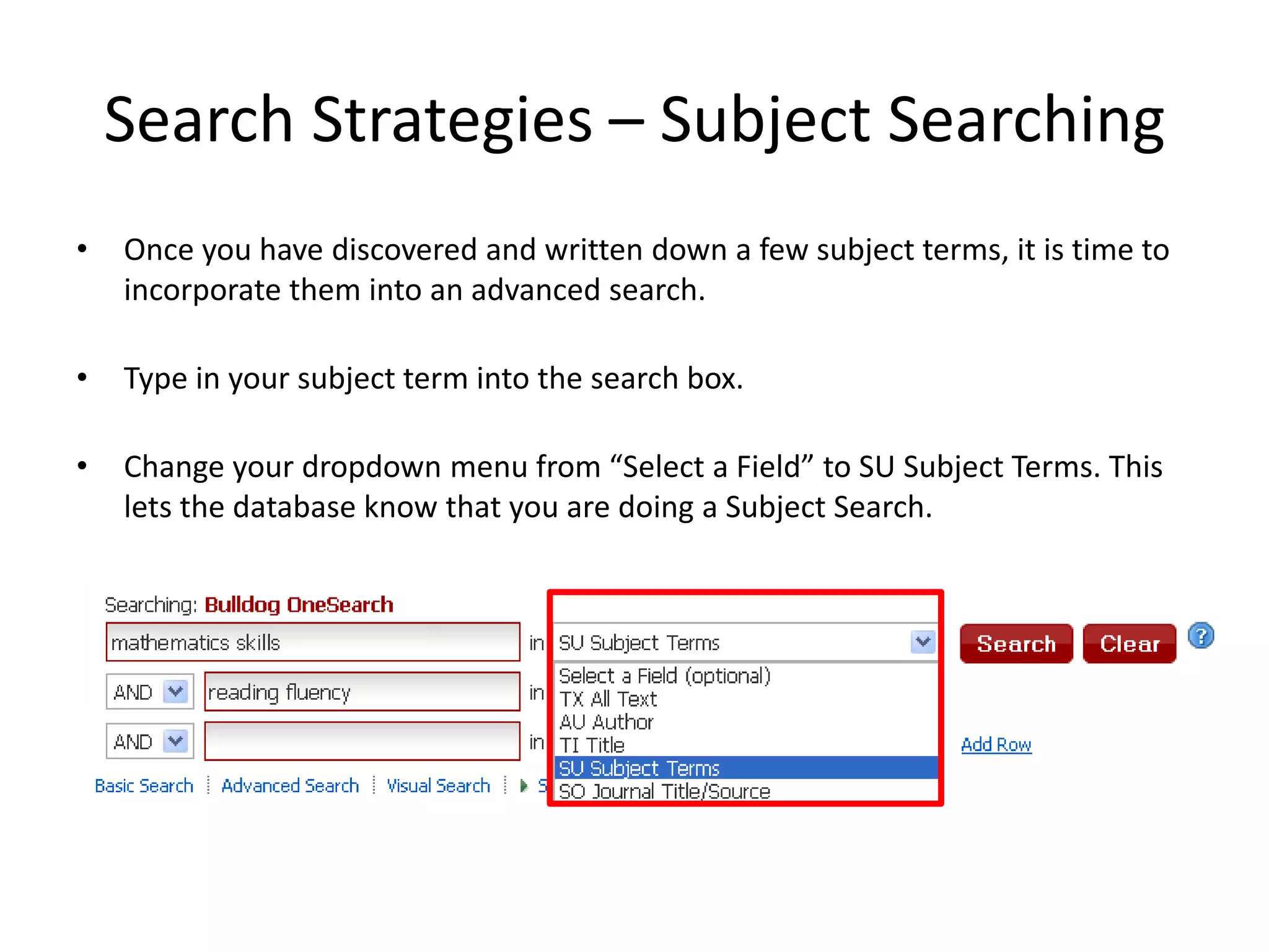 Search Strategies – Subject Searching
•   Once you have discovered and written down a few subject terms, it is time to
    incorporate them into an advanced search.

•   Type in your subject term into the search box.

•   Change your dropdown menu from “Select a Field” to SU Subject Terms. This
    lets the database know that you are doing a Subject Search.
 