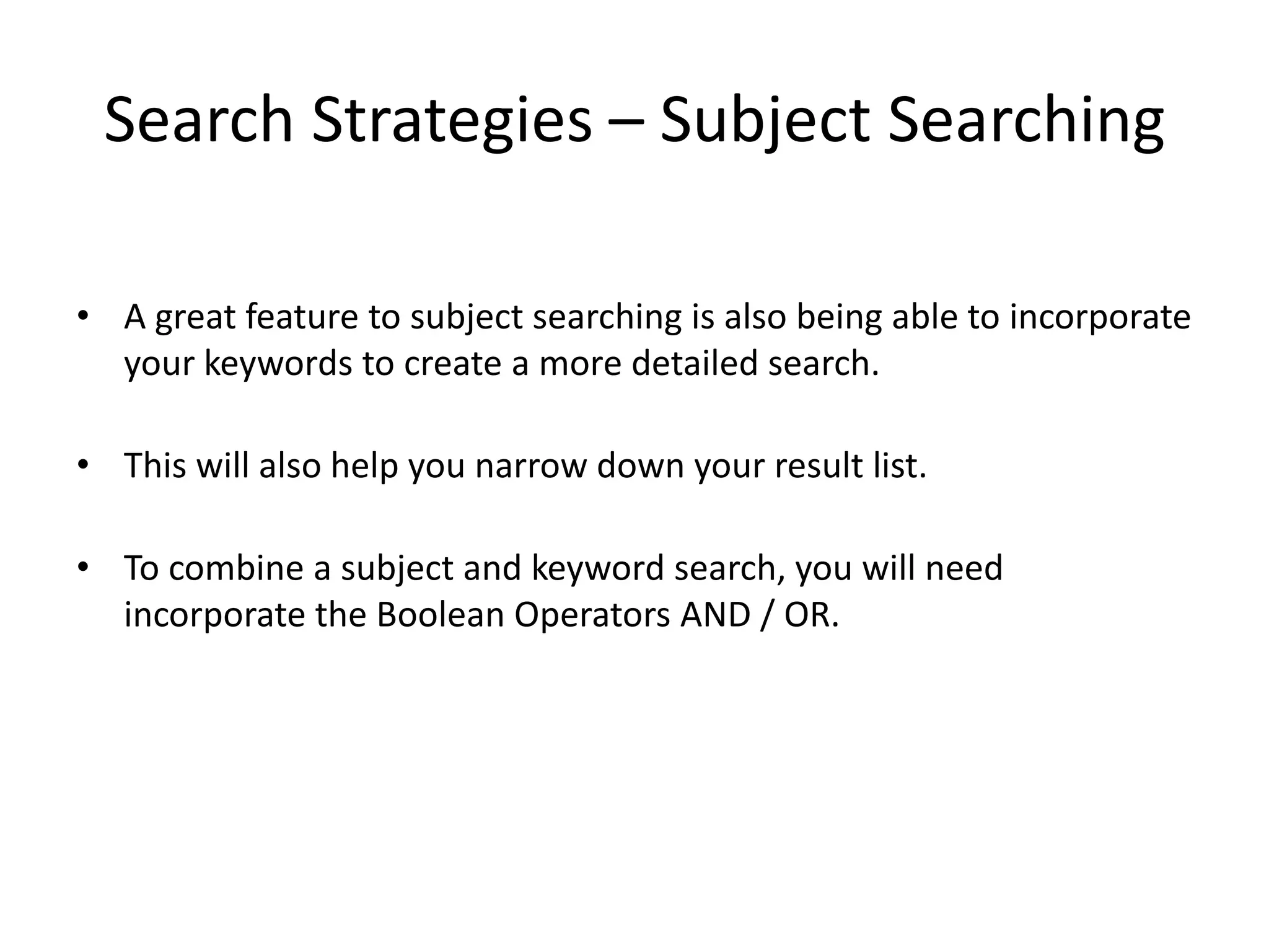 Search Strategies – Subject Searching

• A great feature to subject searching is also being able to incorporate
  your keywords to create a more detailed search.

• This will also help you narrow down your result list.

• To combine a subject and keyword search, you will need
  incorporate the Boolean Operators AND / OR.
 