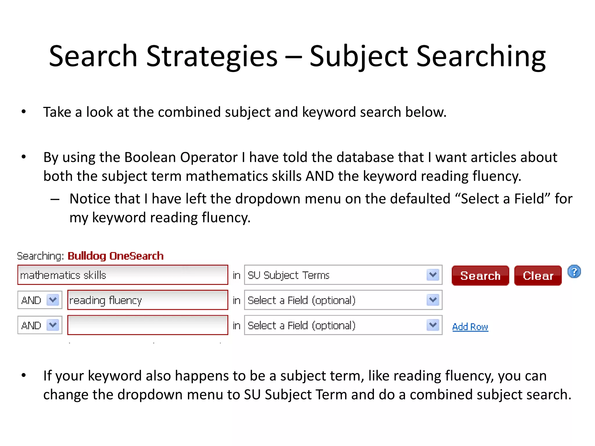 Search Strategies – Subject Searching
•   Take a look at the combined subject and keyword search below.

•   By using the Boolean Operator I have told the database that I want articles about
    both the subject term mathematics skills AND the keyword reading fluency.
     – Notice that I have left the dropdown menu on the defaulted “Select a Field” for
        my keyword reading fluency.




•   If your keyword also happens to be a subject term, like reading fluency, you can
    change the dropdown menu to SU Subject Term and do a combined subject search.
 