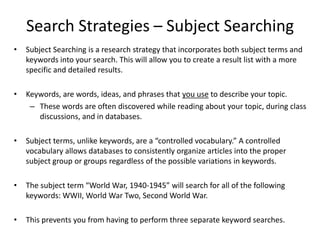 Search Strategies – Subject Searching
•   Subject Searching is a research strategy that incorporates both subject terms and
    keywords into your search. This will allow you to create a result list with a more
    specific and detailed results.

•   Keywords, are words, ideas, and phrases that you use to describe your topic.
     – These words are often discovered while reading about your topic, during class
       discussions, and in databases.

•   Subject terms, unlike keywords, are a “controlled vocabulary.” A controlled
    vocabulary allows databases to consistently organize articles into the proper
    subject group or groups regardless of the possible variations in keywords.

•   The subject term “World War, 1940-1945” will search for all of the following
    keywords: WWII, World War Two, Second World War.

•   This prevents you from having to perform three separate keyword searches.
 