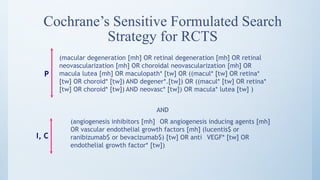Cochrane’s Sensitive Formulated Search
Strategy for RCTS
(macular degeneration [mh] OR retinal degeneration [mh] OR retinal
neovascularization [mh] OR choroidal neovascularization [mh] OR
macula lutea [mh] OR maculopath* [tw] OR ((macul* [tw] OR retina*
[tw] OR choroid* [tw]) AND degener*.[tw]) OR ((macul* [tw] OR retina*
[tw] OR choroid* [tw]) AND neovasc* [tw]) OR macula* lutea [tw] )
P
AND
(angiogenesis inhibitors [mh] OR angiogenesis inducing agents [mh]
OR vascular endothelial growth factors [mh] (lucentis$ or
ranibizumab$ or bevacizumab$) [tw] OR anti VEGF* [tw] OR
endothelial growth factor* [tw])
I, C
 