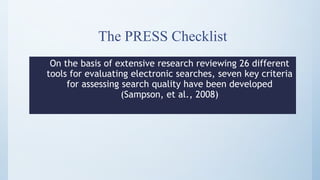 The PRESS Checklist
On the basis of extensive research reviewing 26 different
tools for evaluating electronic searches, seven key criteria
for assessing search quality have been developed
(Sampson, et al., 2008)
 