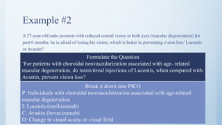 Example #2
A 57-year-old male presents with reduced central vision in both eyes (macular degeneration) for
past 6 months; he is afraid of losing his vision, which is better in preventing vision loss’ Lucentis
or Avastin?
Formulate the Question
‘For patients with choroidal neovascularization associated with age- related
macular degeneration, do intravitreal injections of Lucentis, when compared with
Avastin, prevent vision loss?
Break it down into PICO
P: Individuals with choroidal neovascularization associated with age-related
macular degeneration
I: Lucentis (ranibizumab)
C: Avastin (bevacizumab)
O: Change in visual acuity or visual field
 