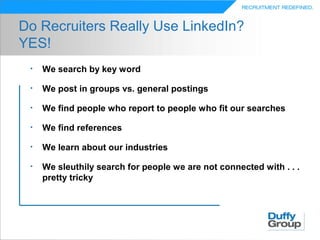 Do Recruiters Really Use LinkedIn?
YES!
 •   We search by key word

 •   We post in groups vs. general postings

 •   We find people who report to people who fit our searches

 •   We find references

 •   We learn about our industries

 •   We sleuthily search for people we are not connected with . . .
     pretty tricky
 