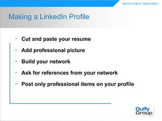 Making a LinkedIn Profile

  •   Cut and paste your resume
  •   Add professional picture
  •   Build your network
  •   Ask for references from your network
  •   Post only professional items on your profile
 