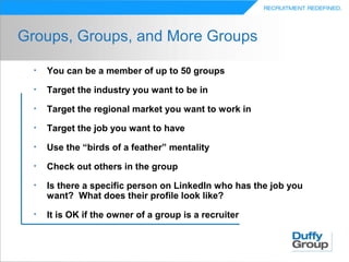 Groups, Groups, and More Groups

  •   You can be a member of up to 50 groups
  •   Target the industry you want to be in
  •   Target the regional market you want to work in
  •   Target the job you want to have
  •   Use the “birds of a feather” mentality
  •   Check out others in the group
  •   Is there a specific person on LinkedIn who has the job you
      want? What does their profile look like?
  •   It is OK if the owner of a group is a recruiter
 