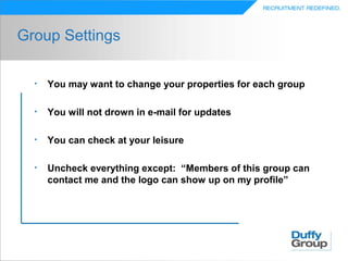 Group Settings

  •   You may want to change your properties for each group

  •   You will not drown in e-mail for updates

  •   You can check at your leisure

  •   Uncheck everything except: “Members of this group can
      contact me and the logo can show up on my profile”
 