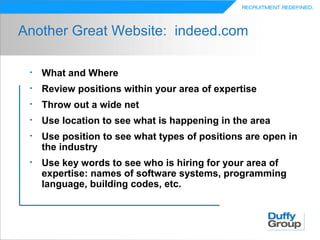 Another Great Website: indeed.com

 •   What and Where
 •   Review positions within your area of expertise
 •   Throw out a wide net
 •   Use location to see what is happening in the area
 •   Use position to see what types of positions are open in
     the industry
 •   Use key words to see who is hiring for your area of
     expertise: names of software systems, programming
     language, building codes, etc.
 