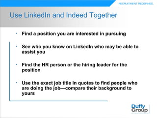 Use LinkedIn and Indeed Together

 •   Find a position you are interested in pursuing

 •   See who you know on LinkedIn who may be able to
     assist you

 •   Find the HR person or the hiring leader for the
     position

 •   Use the exact job title in quotes to find people who
     are doing the job—compare their background to
     yours
 