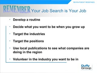 - Your Job Search is Your Job
•   Develop a routine

•   Decide what you want to be when you grow up

•   Target the industries

•   Target the positions

•   Use local publications to see what companies are
    doing in the region

•   Volunteer in the industry you want to be in
 