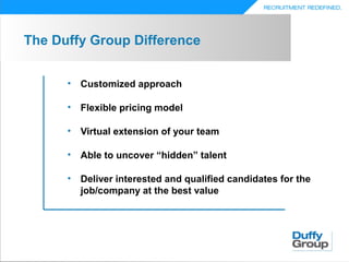 The Duffy Group Difference


      •   Customized approach

      •   Flexible pricing model

      •   Virtual extension of your team

      •   Able to uncover “hidden” talent

      •   Deliver interested and qualified candidates for the
          job/company at the best value
 