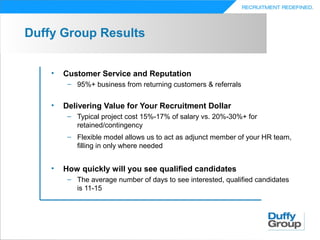Duffy Group Results


    •   Customer Service and Reputation
         – 95%+ business from returning customers & referrals


    •   Delivering Value for Your Recruitment Dollar
         – Typical project cost 15%-17% of salary vs. 20%-30%+ for
           retained/contingency
         – Flexible model allows us to act as adjunct member of your HR team,
           filling in only where needed


    •   How quickly will you see qualified candidates
         – The average number of days to see interested, qualified candidates
           is 11-15
 