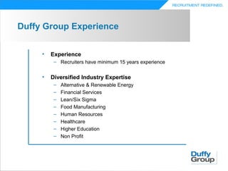 Duffy Group Experience


     •   Experience
          – Recruiters have minimum 15 years experience


     •   Diversified Industry Expertise
          –   Alternative & Renewable Energy
          –   Financial Services
          –   Lean/Six Sigma
          –   Food Manufacturing
          –   Human Resources
          –   Healthcare
          –   Higher Education
          –   Non Profit
 
