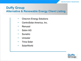 Duffy Group
Alternative & Renewable Energy Client Listing

        •   Chevron Energy Solutions
        •   CentroSolar America, Inc.
        •   Renusol
        •   Solon AG
        •   Sunetric
        •   Unisolar
        •   Trina Solar
        •   SolarWorld
 