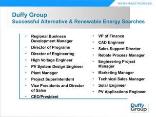 Duffy Group
Successful Alternative & Renewable Energy Searches

     •   Regional Business              •   VP of Finance
         Development Manager            •   CAD Engineer
     •   Director of Programs           •   Sales Support Director
     •   Director of Engineering        •   Rebate Process Manager
     •   High Voltage Engineer          •   Engineering Project
     •   PV System Design Engineer          Manager
     •   Plant Manager                  •   Marketing Manager
     •   Project Superintendent         •   Technical Sales Manager
     •   Vice Presidents and Director   •   Solar Engineer
         of Sales                       •   PV Applications Engineer
     •   CEO/President
 