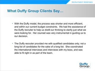 What Duffy Group Clients Say…


  • With the Duffy model, the process was shorter and more efficient,
    and within our current budget constraints. We had the assistance of
    the Duffy recruiter to help us distill our thinking to clarify just what we
    were looking for. Her counsel was very instrumental in guiding us to
    our decision.


  • The Duffy recruiter provided me with qualified candidates only; not a
    long list of candidates for the sake of a long list. She coordinated
    the international interviews and interviews with my boss, and was
    able to fit right in as part of the team.
 