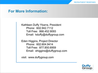 For More Information:


      Kathleen Duffy Ybarra, President
          Phone: 602.942.7112
          Toll Free: 866.452.9093
          Email: kduffy@duffygroup.com

      Eden Higgins, Project Director
         Phone: 602.604.9414
         Toll Free: 877.850.6959
         Email: ehiggins@duffygroup.com

      visit: www.duffygroup.com
 