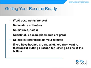 Getting Your Resume Ready

  •   Word documents are best
  •   No headers or footers
  •   No pictures, please
  •   Quantifiable accomplishments are great
  •   Do not list references on your resume
  •   If you have hopped around a lot, you may want to
      think about putting a reason for leaving as one of the
      bullets
 