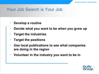 Your Job Search is Your Job

 •   Develop a routine
 •   Decide what you want to be when you grow up
 •   Target the industries
 •   Target the positions
 •   Use local publications to see what companies
     are doing in the region
 •   Volunteer in the industry you want to be in
 