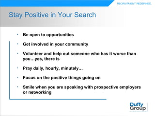 Stay Positive in Your Search

  •   Be open to opportunities

  •   Get involved in your community

  •   Volunteer and help out someone who has it worse than
      you…yes, there is

  •   Pray daily, hourly, minutely…

  •   Focus on the positive things going on

  •   Smile when you are speaking with prospective employers
      or networking
 