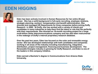 EDEN HIGGINS

    Eden has been actively involved in Human Resources for her entire 20-year
    career. She has a solid background in full-cycle recruiting, employee relations,
    strategic planning, workers’ compensation and benefit administration. She
    directed and managed HR Departments for three companies before joining Duffy
    Research in 2000. At Duffy, she has worked with a variety of clients and
    candidates in many industries to help them find the talent or role that fits perfectly
    with their requirements. She directed an 18-month recruiting project for a large
    multi-billion dollar telecommunications company and has also been instrumental
    in the redesign of Duffy’s internal proprietary research database.

    Over the past two years, Eden has focused on the solar and renewable energy
    sector. She has developed relationships with both candidates and companies
    working in all areas of the industry including manufacturing, integration,
    distribution, project management, financing and business development. The
    Renewable Energies industry is growing for Duffy Research, and Eden is one of
    the leaders in this company initiative.

    Eden earned a Bachelor’s degree in Communications from Arizona State
    University.
 