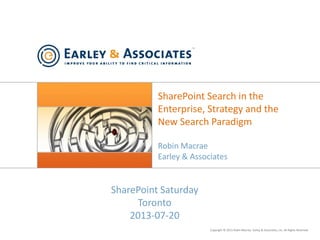 Copyright © 2013 Robin Macrae, Earley & Associates, Inc. All Rights Reserved.
SharePoint Search in the
Enterprise, Strategy and the
New Search Paradigm
Robin Macrae
Earley & Associates
SharePoint Saturday
Toronto
2013-07-20
 