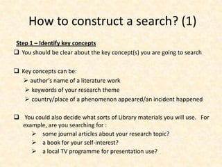 How to construct a search? (1)
Step 1 – Identify key concepts
 You should be clear about the key concept(s) you are going to search
 Key concepts can be:
 author’s name of a literature work
 keywords of your research theme
 country/place of a phenomenon appeared/an incident happened
 You could also decide what sorts of Library materials you will use. For
example, are you searching for :
 some journal articles about your research topic?
 a book for your self-interest?
 a local TV programme for presentation use?
 