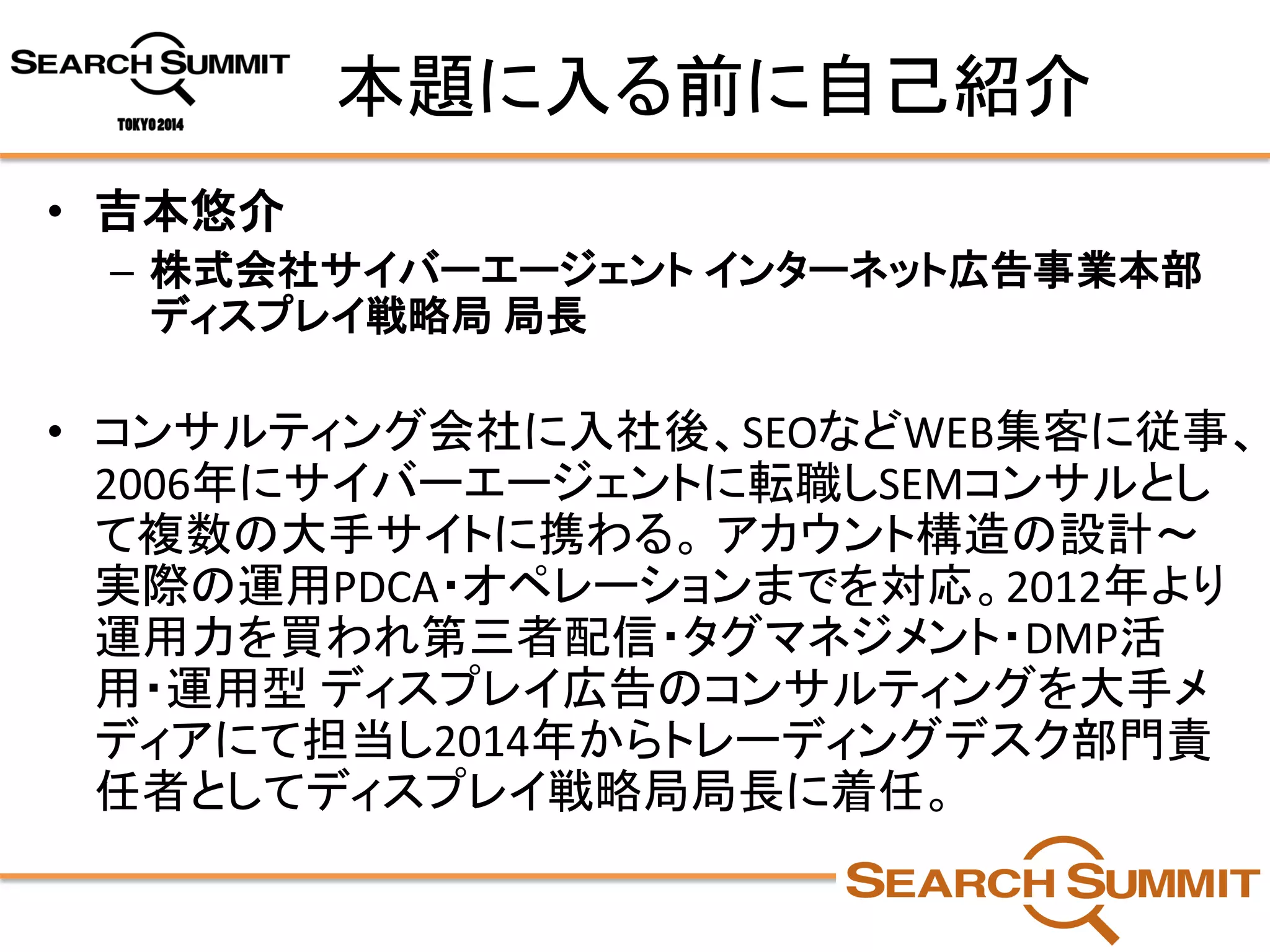 本題に入る前に自己紹介 
•吉本悠介 
–株式会社サイバーエージェントインターネット広告事業本部 ディスプレイ戦略局局長 
•コンサルティング会社に入社後、SEOなどWEB集客に従事、 2006年にサイバーエージェントに転職しSEMコンサルとし て複数の大手サイトに携わる。アカウント構造の設計～ 実際の運用PDCA・オペレーションまでを対応。2012年より 運用力を買われ第三者配信・タグマネジメント・DMP活 用・運用型ディスプレイ広告のコンサルティングを大手メ ディアにて担当し2014年からトレーディングデスク部門責 任者としてディスプレイ戦略局局長に着任。  