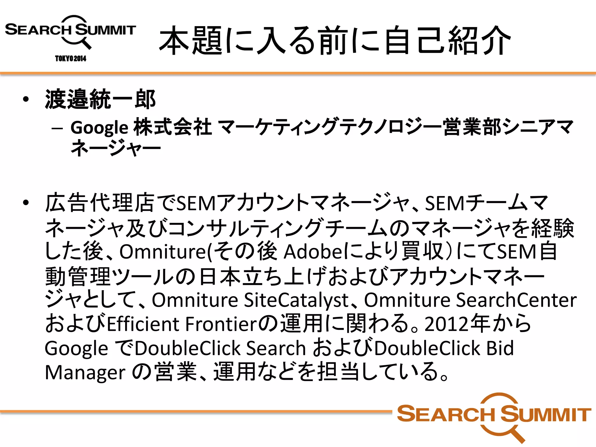 本題に入る前に自己紹介 
•渡邉統一郎 
–Google 株式会社マーケティングテクノロジー営業部シニアマ ネージャー 
•広告代理店でSEMアカウントマネージャ、SEMチームマ ネージャ及びコンサルティングチームのマネージャを経験 した後、Omniture(その後Adobeにより買収）にてSEM自 動管理ツールの日本立ち上げおよびアカウントマネー ジャとして、OmnitureSiteCatalyst、OmnitureSearchCenter およびEfficient Frontierの運用に関わる。2012年から Google でDoubleClick Search およびDoubleClick Bid Manager の営業、運用などを担当している。  