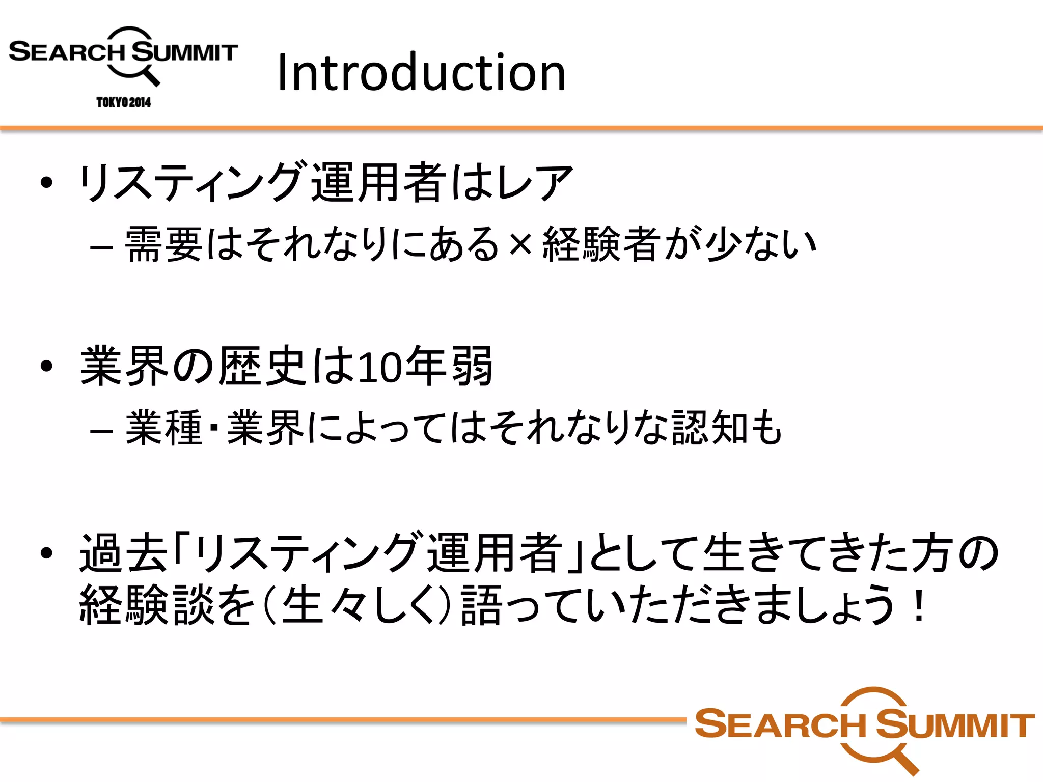Introduction 
•リスティング運用者はレア 
–需要はそれなりにある×経験者が少ない 
•業界の歴史は10年弱 
–業種・業界によってはそれなりな認知も 
•過去「リスティング運用者」として生きてきた方の 経験談を（生々しく）語っていただきましょう！  