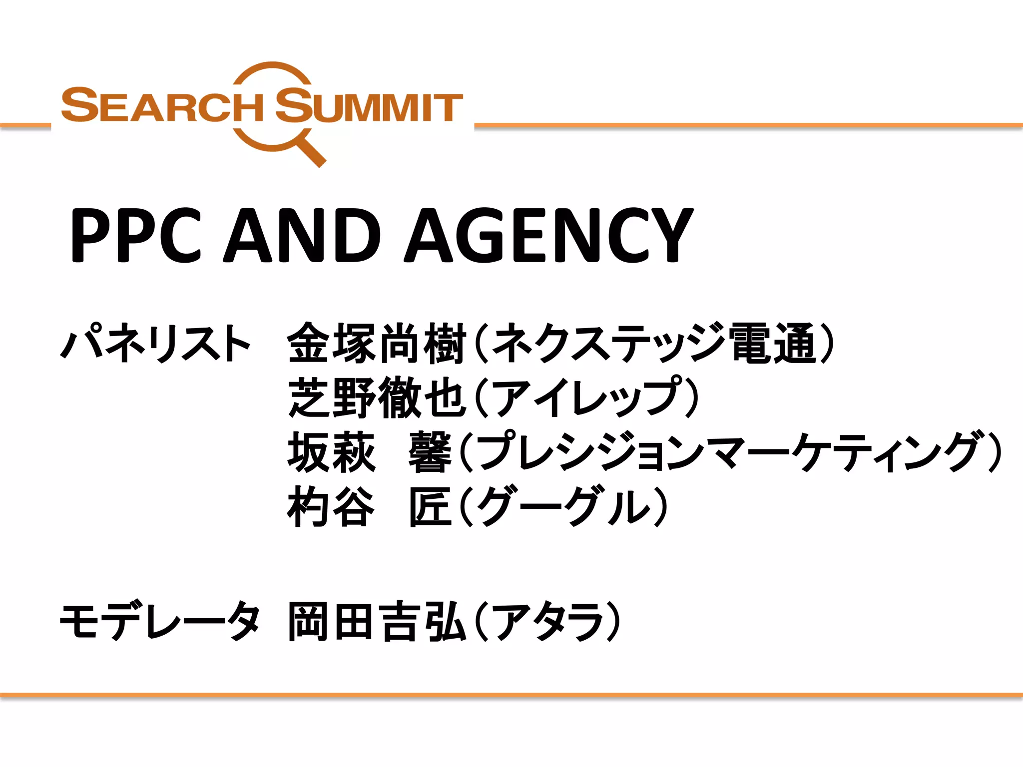 パネリスト 
金塚尚樹（ネクステッジ電通） 
芝野徹也（アイレップ） 
坂萩馨（プレシジョンマーケティング） 
杓谷匠（グーグル） 
モデレータ 
岡田吉弘（アタラ） 
PPC AND AGENCY  