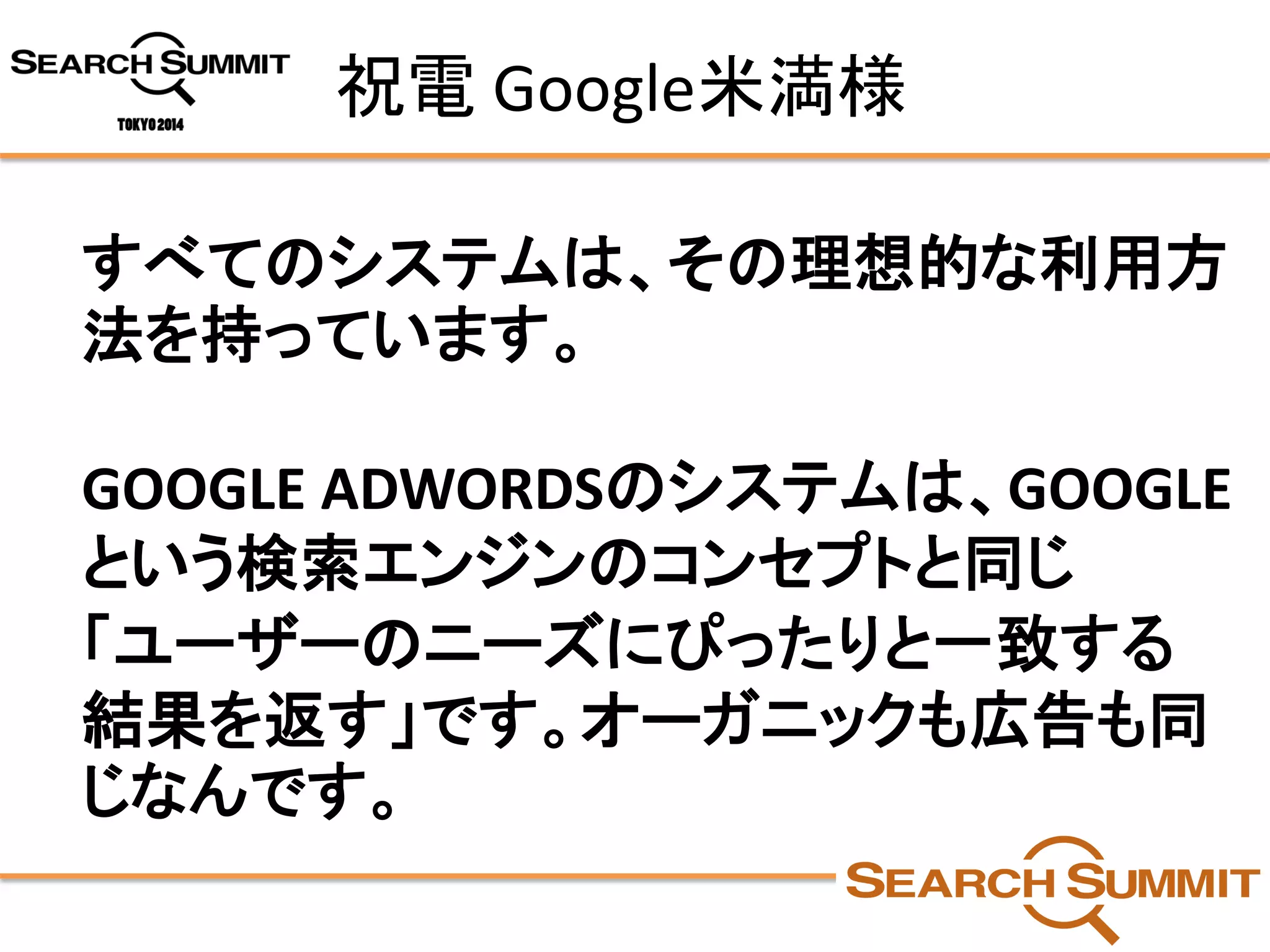 祝電Google米満様 
すべてのシステムは、その理想的な利用方 法を持っています。 
GOOGLE ADWORDSのシステムは、GOOGLE という検索エンジンのコンセプトと同じ 
「ユーザーのニーズにぴったりと一致する 結果を返す」です。オーガニックも広告も同 じなんです。  